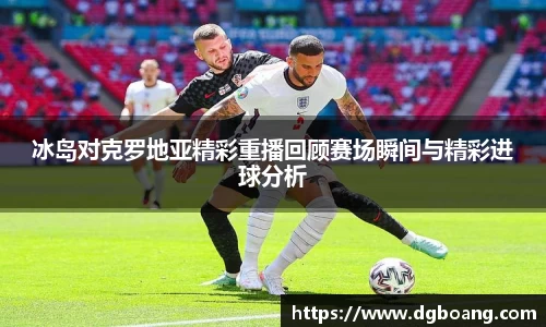 冰岛对克罗地亚精彩重播回顾赛场瞬间与精彩进球分析